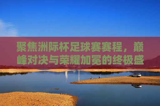 聚焦洲际杯足球赛赛程，巅峰对决与荣耀加冕的终极盛宴