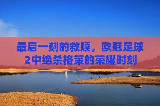 最后一刻的救赎，欧冠足球2中绝杀格策的荣耀时刻