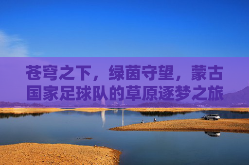 苍穹之下，绿茵守望，蒙古国家足球队的草原逐梦之旅