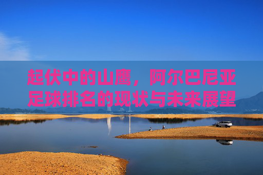 起伏中的山鹰，阿尔巴尼亚足球排名的现状与未来展望