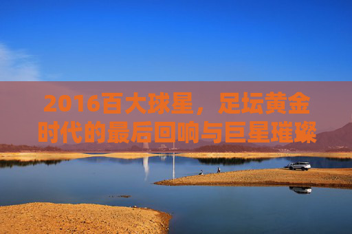 2016百大球星，足坛黄金时代的最后回响与巨星璀璨瞬间