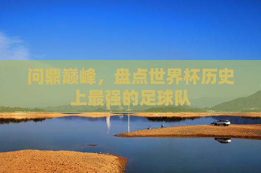 问鼎巅峰，盘点世界杯历史上最强的足球队