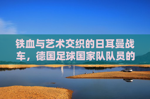 铁血与艺术交织的日耳曼战车，德国足球国家队队员的传承与新生
