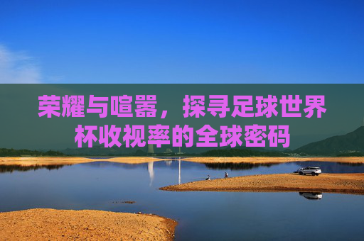 荣耀与喧嚣，探寻足球世界杯收视率的全球密码