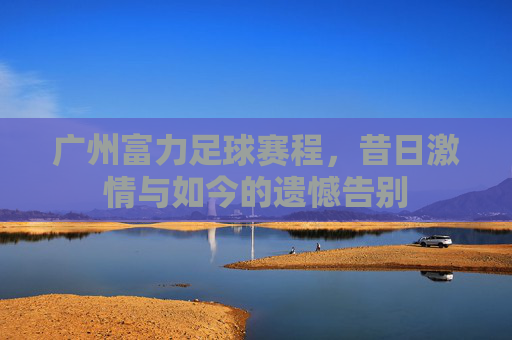 广州富力足球赛程，昔日激情与如今的遗憾告别