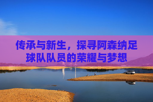 传承与新生，探寻阿森纳足球队队员的荣耀与梦想