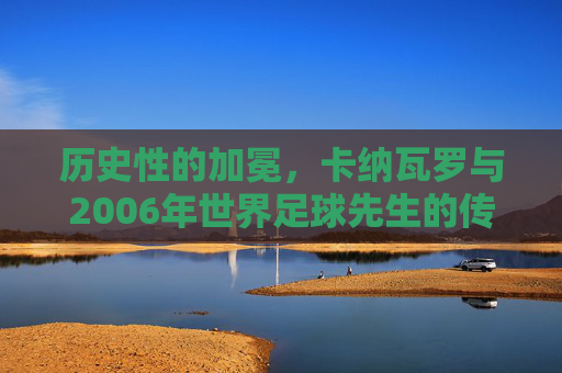 历史性的加冕，卡纳瓦罗与2006年世界足球先生的传奇时刻