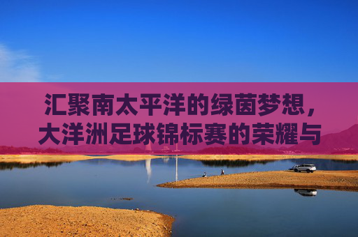 汇聚南太平洋的绿茵梦想，大洋洲足球锦标赛的荣耀与征程