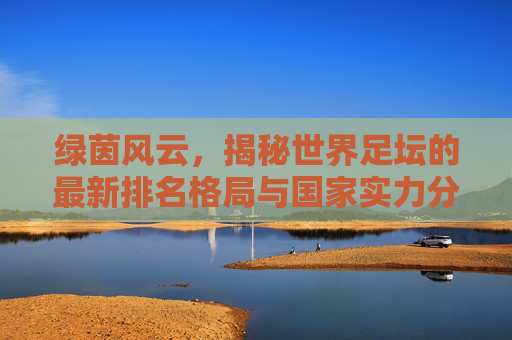 绿茵风云，揭秘世界足坛的最新排名格局与国家实力分析