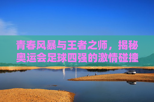 青春风暴与王者之师，揭秘奥运会足球四强的激情碰撞