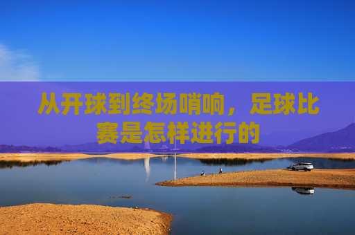 从开球到终场哨响，足球比赛是怎样进行的