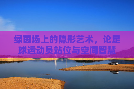 绿茵场上的隐形艺术，论足球运动员站位与空间智慧
