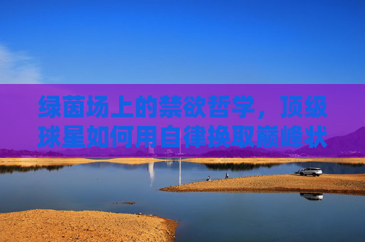 绿茵场上的禁欲哲学，顶级球星如何用自律换取巅峰状态？