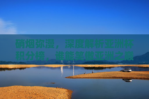 硝烟弥漫，深度解析亚洲杯积分榜，谁能笑傲亚洲之巅？