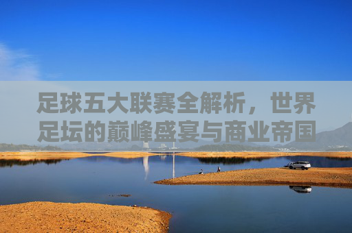 足球五大联赛全解析，世界足坛的巅峰盛宴与商业帝国