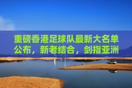 重磅香港足球队最新大名单公布，新老结合，剑指亚洲赛场