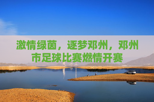 激情绿茵，逐梦邓州，邓州市足球比赛燃情开赛