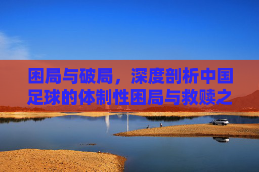 困局与破局，深度剖析中国足球的体制性困局与救赎之路