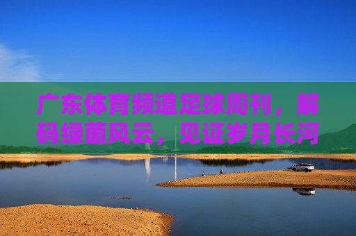 广东体育频道足球周刊，解码绿茵风云，见证岁月长河