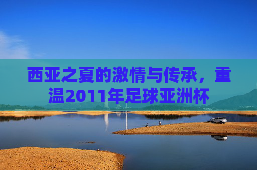 西亚之夏的激情与传承，重温2011年足球亚洲杯