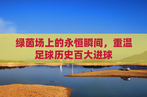 绿茵场上的永恒瞬间，重温足球历史百大进球