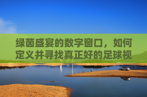 绿茵盛宴的数字窗口，如何定义并寻找真正好的足球视频网站
