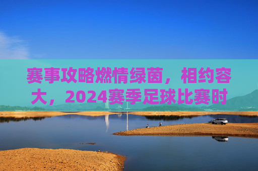 赛事攻略燃情绿茵，相约容大，2024赛季足球比赛时间全攻略