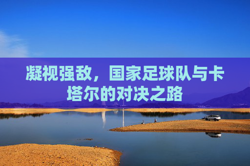 凝视强敌，国家足球队与卡塔尔的对决之路