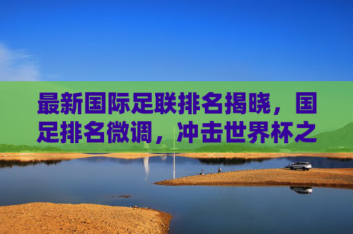 最新国际足联排名揭晓，国足排名微调，冲击世界杯之路依然任重道远