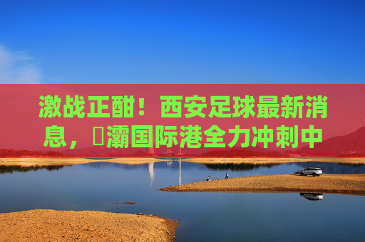 激战正酣！西安足球最新消息，浐灞国际港全力冲刺中乙冲甲目标