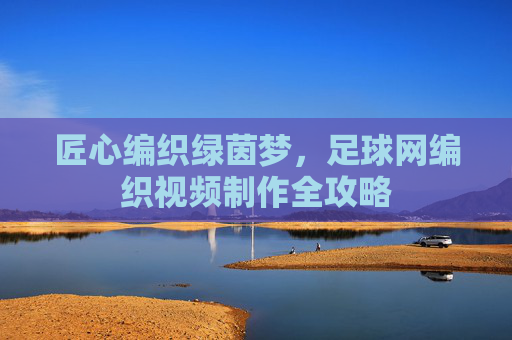 匠心编织绿茵梦，足球网编织视频制作全攻略