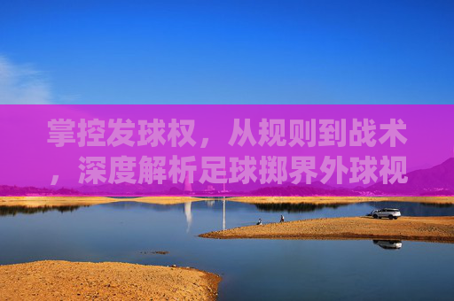 掌控发球权，从规则到战术，深度解析足球掷界外球视频