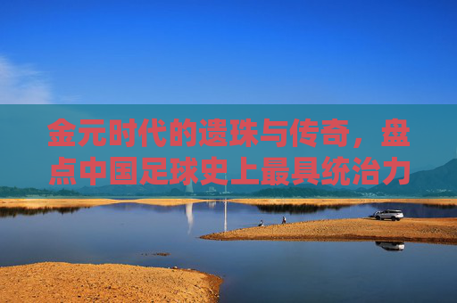 金元时代的遗珠与传奇，盘点中国足球史上最具统治力的最强外援