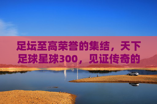 足坛至高荣誉的集结，天下足球星球300，见证传奇的诞生