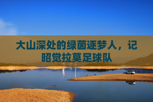 大山深处的绿茵逐梦人，记昭觉拉莫足球队