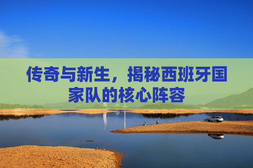 传奇与新生，揭秘西班牙国家队的核心阵容