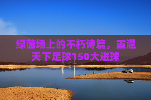 绿茵场上的不朽诗篇，重温天下足球150大进球