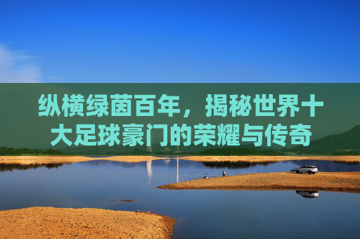纵横绿茵百年，揭秘世界十大足球豪门的荣耀与传奇