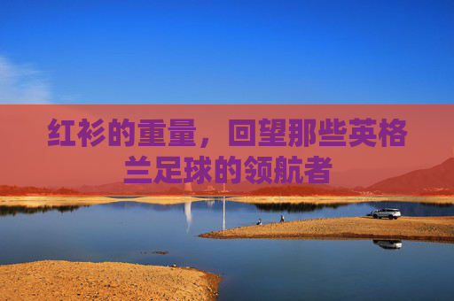 红衫的重量，回望那些英格兰足球的领航者