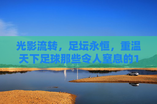 光影流转，足坛永恒，重温天下足球那些令人窒息的10佳进球