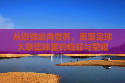 从边缘走向世界，美国足球大联盟球星的崛起与荣耀