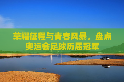 荣耀征程与青春风暴，盘点奥运会足球历届冠军