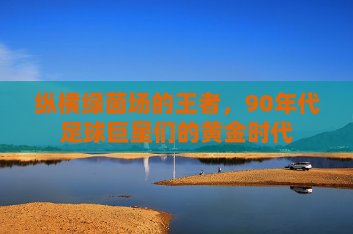 纵横绿茵场的王者，90年代足球巨星们的黄金时代
