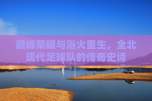 巅峰荣耀与浴火重生，全北现代足球队的传奇史诗