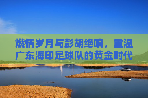 燃情岁月与彭胡绝响，重温广东海印足球队的黄金时代