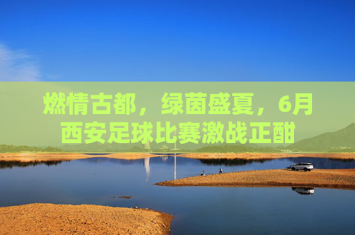 燃情古都，绿茵盛夏，6月西安足球比赛激战正酣