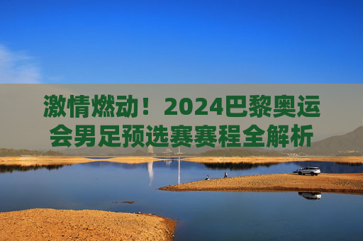 激情燃动！2024巴黎奥运会男足预选赛赛程全解析