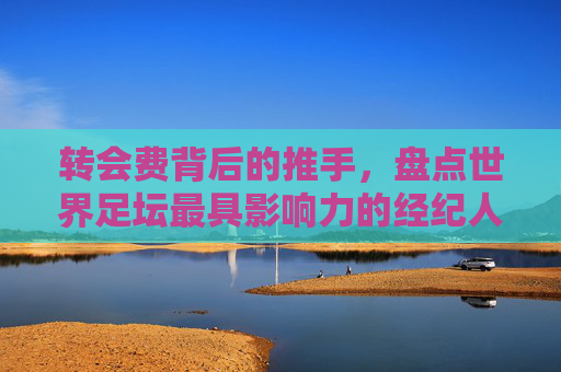 转会费背后的推手，盘点世界足坛最具影响力的经纪人排名