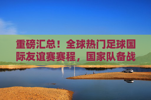 重磅汇总！全球热门足球国际友谊赛赛程，国家队备战与巅峰对决