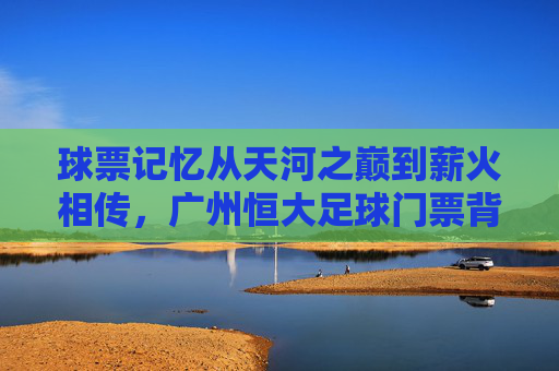 球票记忆从天河之巅到薪火相传，广州恒大足球门票背后的激情岁月